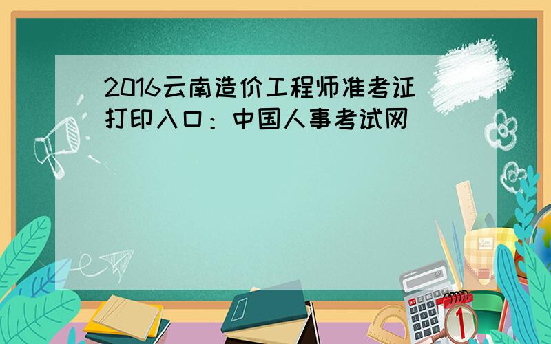 2016云南造价工程师准考证打印入口：中国人事考试网