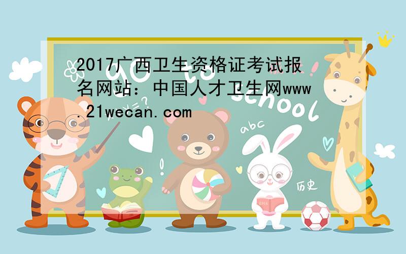 2017广西卫生资格证考试报名网站：中国人才卫生网www.21wecan.com