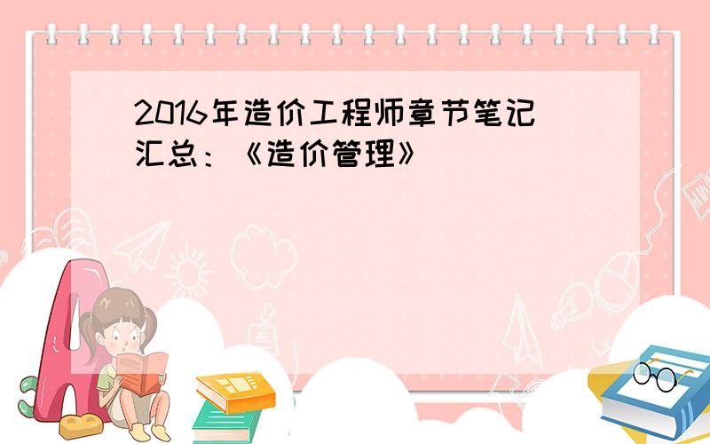 2016年造价工程师章节笔记汇总：《造价管理》