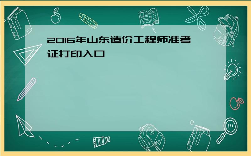 2016年山东造价工程师准考证打印入口