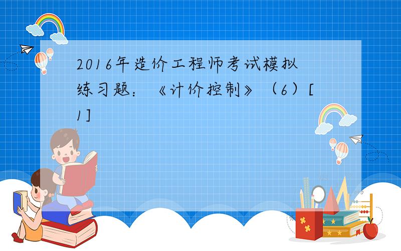 2016年造价工程师考试模拟练习题：《计价控制》（6）[1]