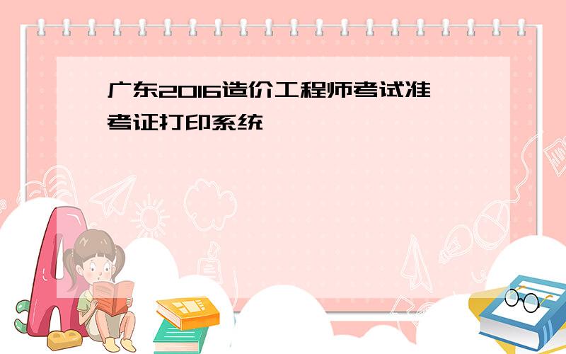 广东2016造价工程师考试准考证打印系统