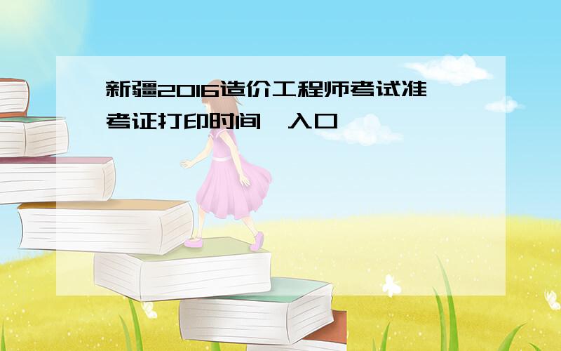 新疆2016造价工程师考试准考证打印时间、入口