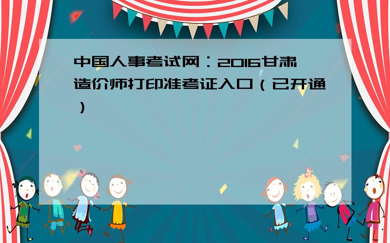 中国人事考试网：2016甘肃造价师打印准考证入口（已开通）