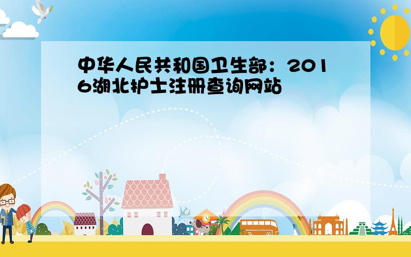 中华人民共和国卫生部：2016湖北护士注册查询网站