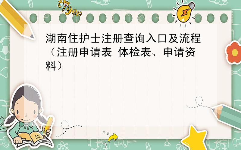 湖南住护士注册查询入口及流程（注册申请表 体检表、申请资料）