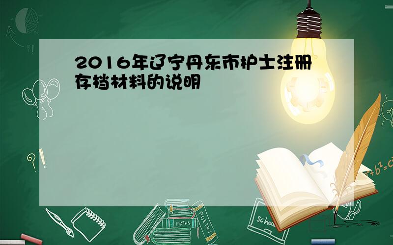 2016年辽宁丹东市护士注册存档材料的说明