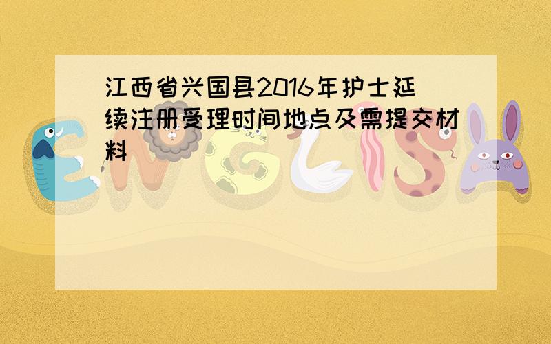 江西省兴国县2016年护士延续注册受理时间地点及需提交材料