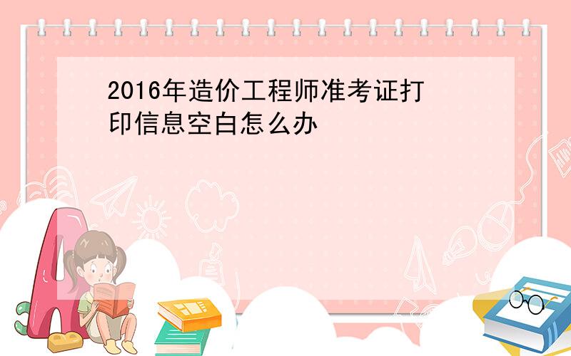 2016年造价工程师准考证打印信息空白怎么办