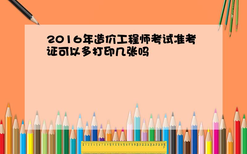 2016年造价工程师考试准考证可以多打印几张吗