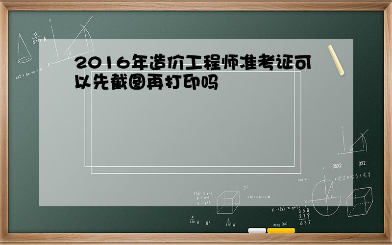 2016年造价工程师准考证可以先截图再打印吗