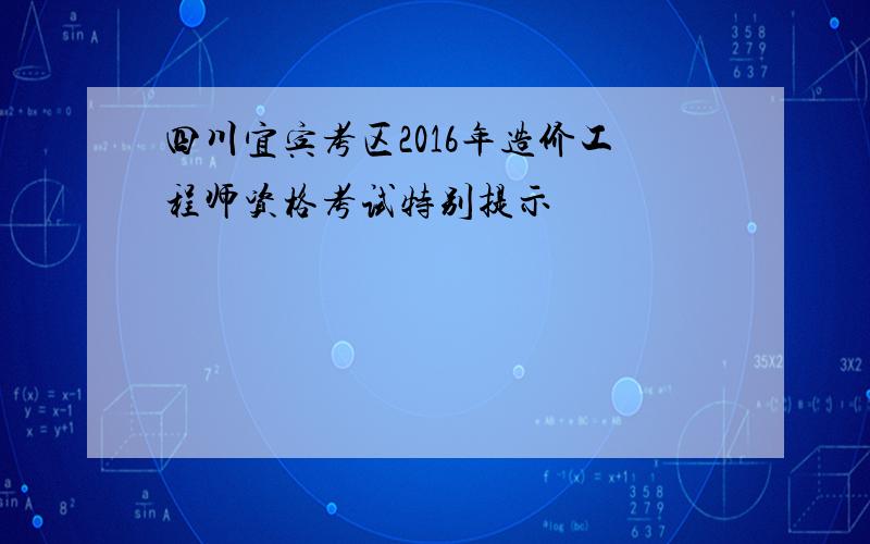 四川宜宾考区2016年造价工程师资格考试特别提示