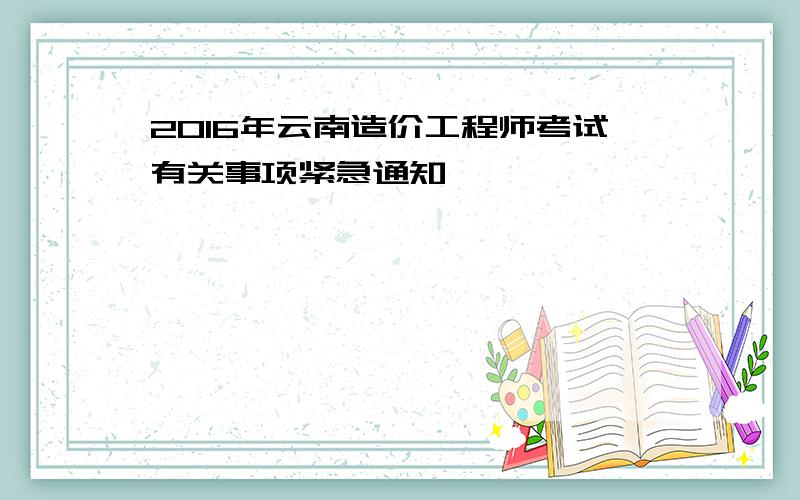 2016年云南造价工程师考试有关事项紧急通知