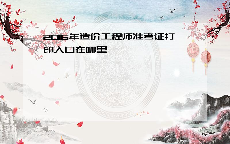 2016年造价工程师准考证打印入口在哪里