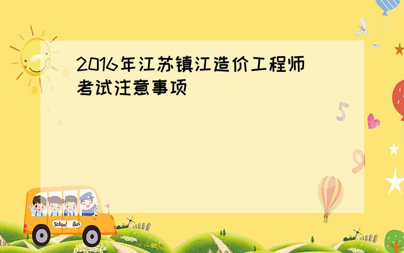 2016年江苏镇江造价工程师考试注意事项