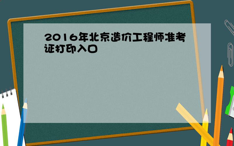 2016年北京造价工程师准考证打印入口