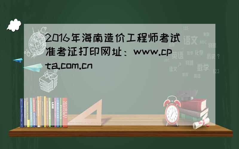 2016年海南造价工程师考试准考证打印网址：www.cpta.com.cn