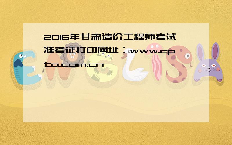 2016年甘肃造价工程师考试准考证打印网址：www.cpta.com.cn