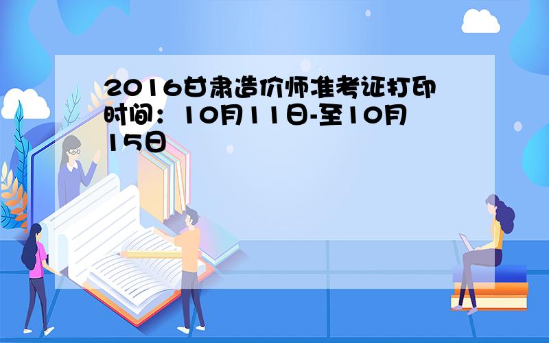 2016甘肃造价师准考证打印时间：10月11日-至10月15日