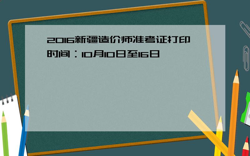 2016新疆造价师准考证打印时间：10月10日至16日