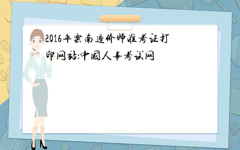 2016年云南造价师准考证打印网站：中国人事考试网