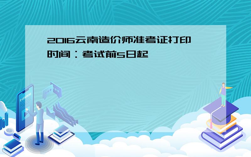 2016云南造价师准考证打印时间：考试前5日起