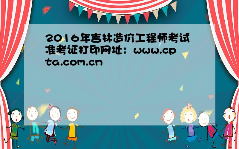 2016年吉林造价工程师考试准考证打印网址：www.cpta.com.cn