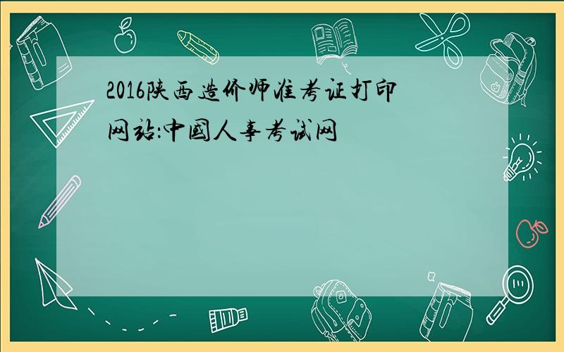 2016陕西造价师准考证打印网站：中国人事考试网