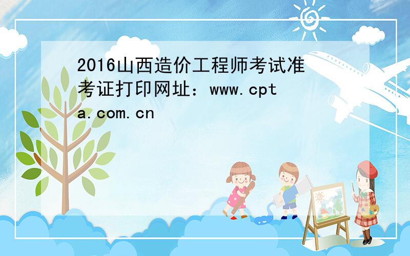 2016山西造价工程师考试准考证打印网址：www.cpta.com.cn