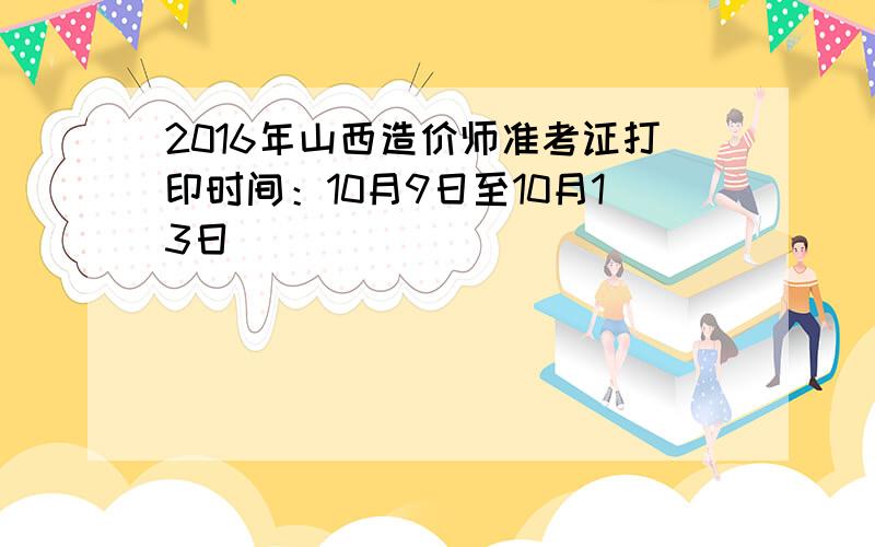 2016年山西造价师准考证打印时间：10月9日至10月13日