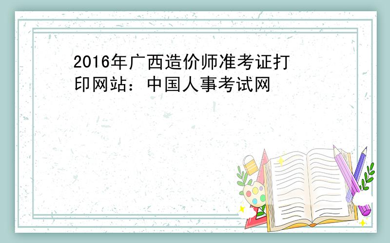 2016年广西造价师准考证打印网站：中国人事考试网