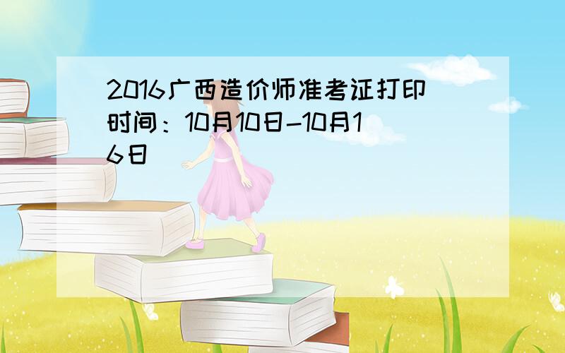 2016广西造价师准考证打印时间：10月10日-10月16日