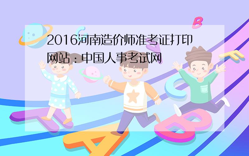 2016河南造价师准考证打印网站：中国人事考试网