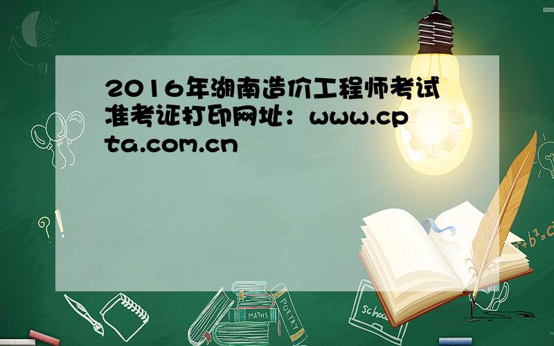 2016年湖南造价工程师考试准考证打印网址：www.cpta.com.cn