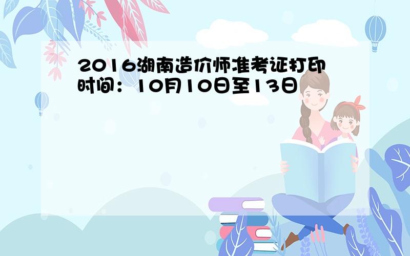 2016湖南造价师准考证打印时间：10月10日至13日