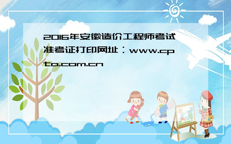 2016年安徽造价工程师考试准考证打印网址：www.cpta.com.cn