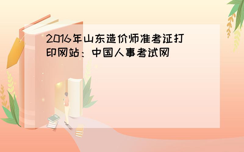 2016年山东造价师准考证打印网站：中国人事考试网