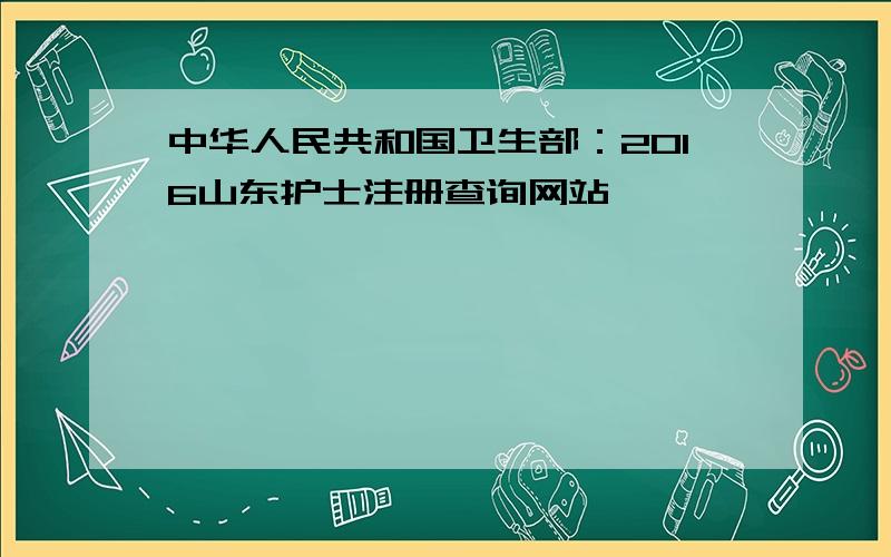 中华人民共和国卫生部：2016山东护士注册查询网站