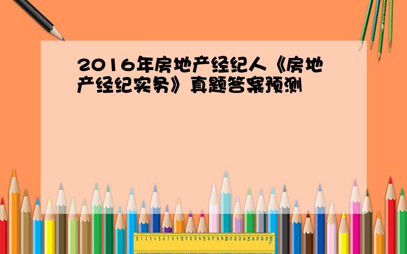 2016年房地产经纪人《房地产经纪实务》真题答案预测