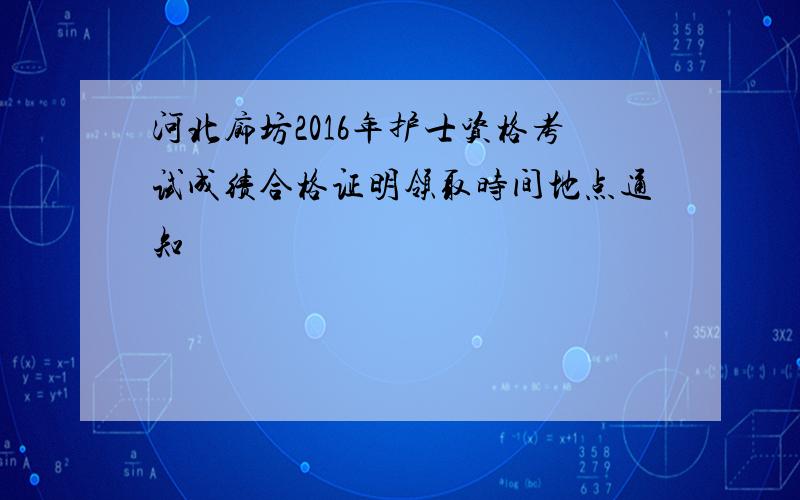 河北廊坊2016年护士资格考试成绩合格证明领取时间地点通知