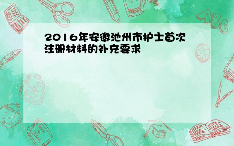 2016年安徽池州市护士首次注册材料的补充要求