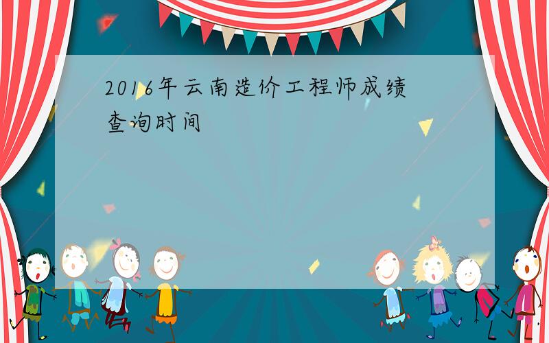 2016年云南造价工程师成绩查询时间