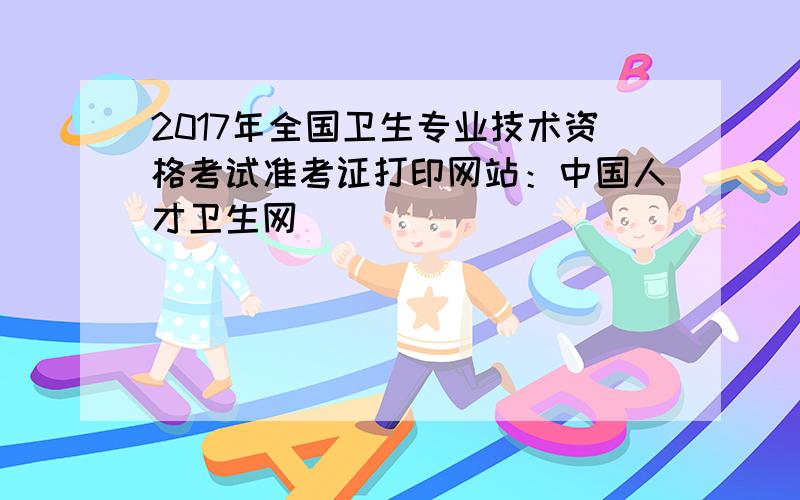 2017年全国卫生专业技术资格考试准考证打印网站：中国人才卫生网