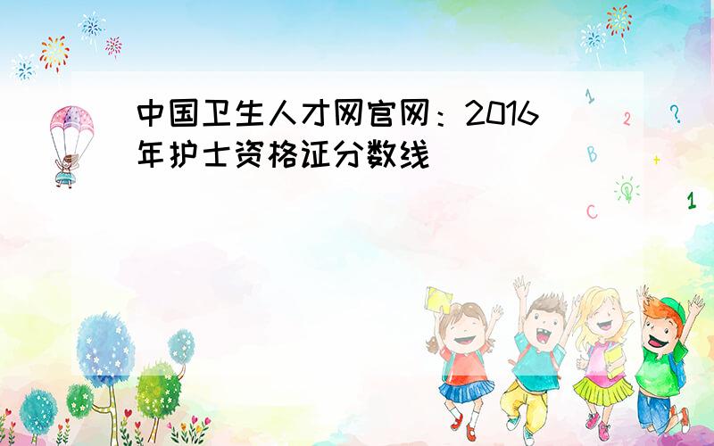 中国卫生人才网官网：2016年护士资格证分数线