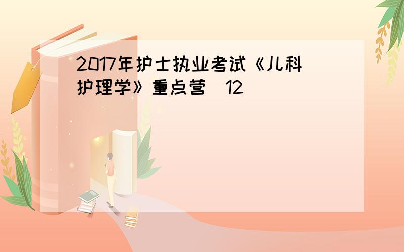 2017年护士执业考试《儿科护理学》重点营(12)