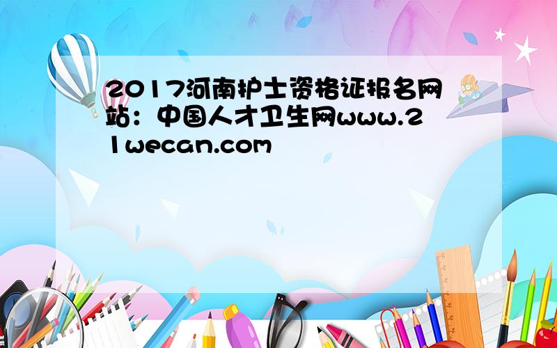 2017河南护士资格证报名网站：中国人才卫生网www.21wecan.com