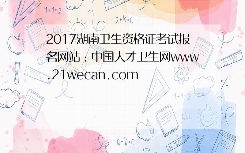 2017湖南卫生资格证考试报名网站：中国人才卫生网www.21wecan.com