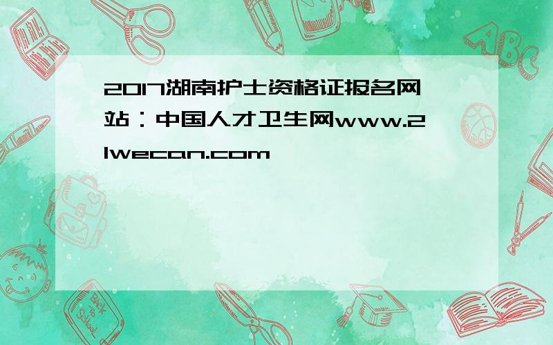 2017湖南护士资格证报名网站：中国人才卫生网www.21wecan.com