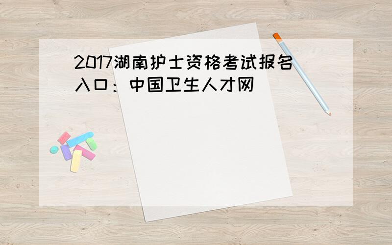 2017湖南护士资格考试报名入口：中国卫生人才网