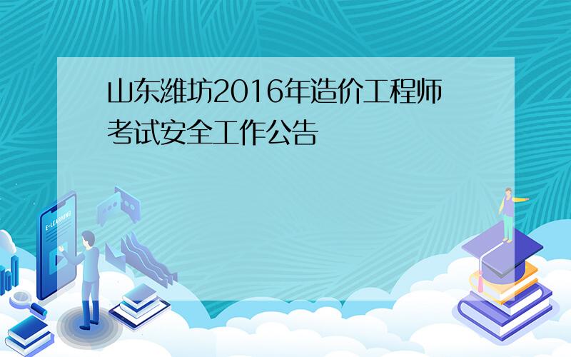 山东潍坊2016年造价工程师考试安全工作公告